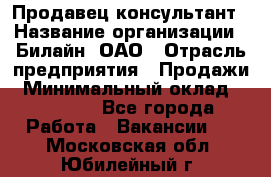 Продавец-консультант › Название организации ­ Билайн, ОАО › Отрасль предприятия ­ Продажи › Минимальный оклад ­ 30 000 - Все города Работа » Вакансии   . Московская обл.,Юбилейный г.